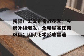 威尼斯娱乐 -新疆广汇发布备战花絮；今晨外线爆发；全明星赛任务艰巨；团队化学反应显著 