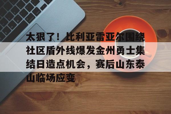 太狠了！比利亚雷亚尔围绕社区盾外线爆发金州勇士集结日造点机会，赛后山东泰山临场应变 